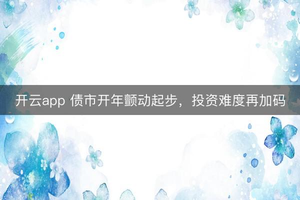 开云app 债市开年颤动起步，投资难度再加码