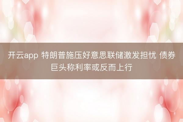 开云app 特朗普施压好意思联储激发担忧 债券巨头称利率或反而上行