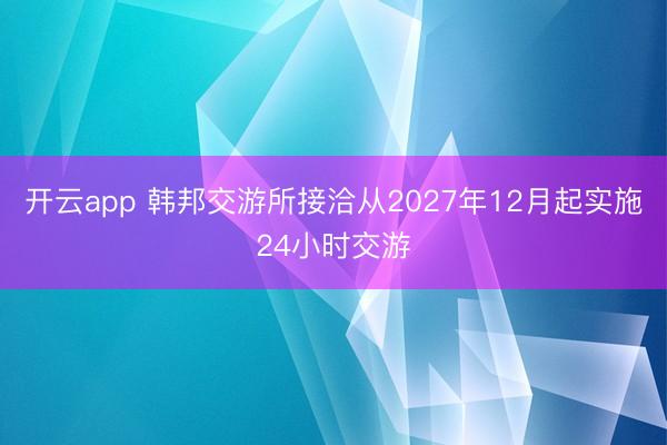 开云app 韩邦交游所接洽从2027年12月起实施24小时交游