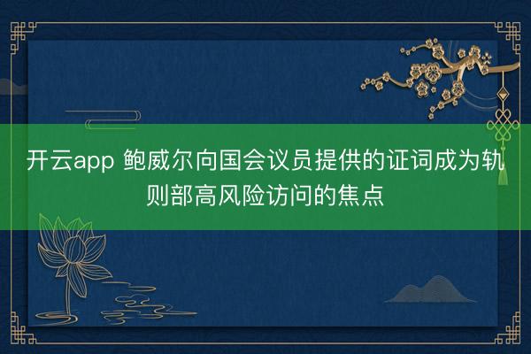 开云app 鲍威尔向国会议员提供的证词成为轨则部高风险访问的焦点