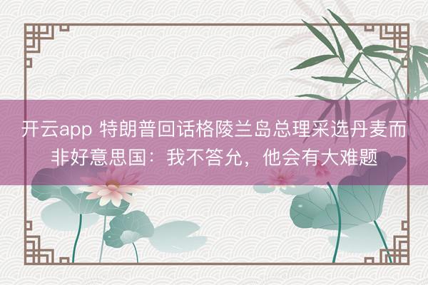 开云app 特朗普回话格陵兰岛总理采选丹麦而非好意思国:我不答允,他会有大难题