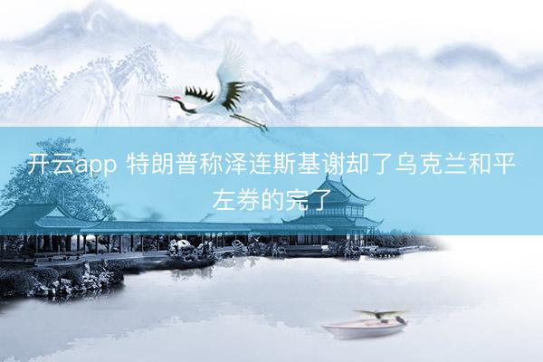 开云app 特朗普称泽连斯基谢却了乌克兰和平左券的完了