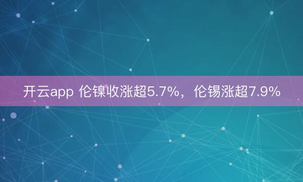开云app 伦镍收涨超5.7%,伦锡涨超7.9%