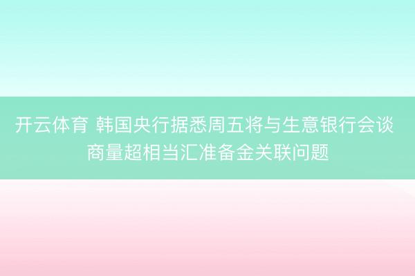 开云体育 韩国央行据悉周五将与生意银行会谈 商量超相当汇准备金关联问题