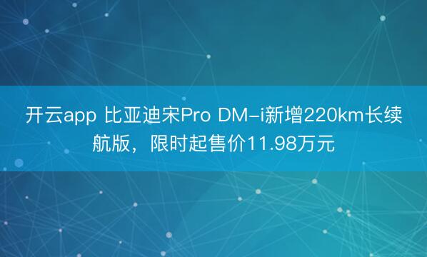开云app 比亚迪宋Pro DM-i新增220km长续航版,限时起售价11.98万元