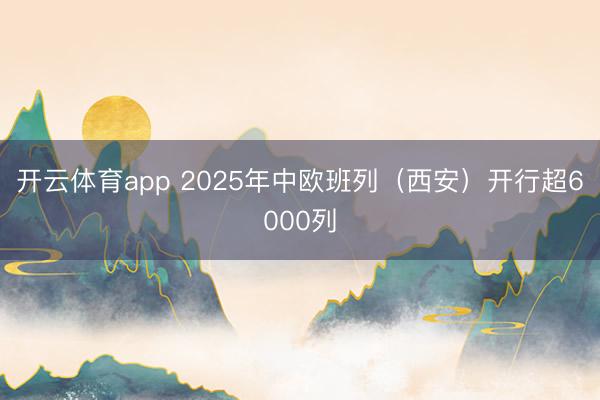 开云体育app 2025年中欧班列(西安)开行超6000列
