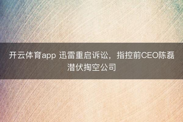 开云体育app 迅雷重启诉讼，指控前CEO陈磊潜伏掏空公司