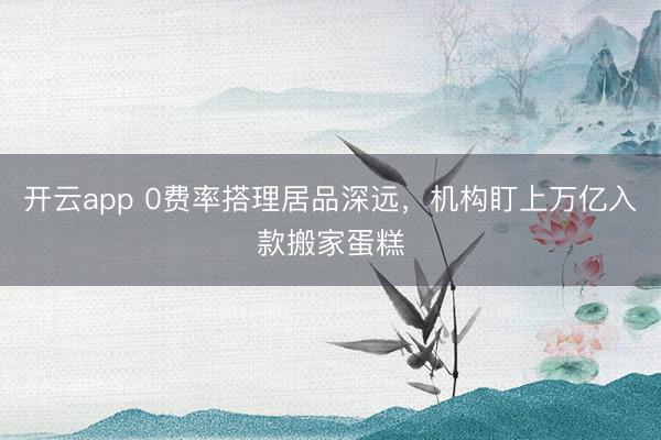 开云app 0费率搭理居品深远，机构盯上万亿入款搬家蛋糕
