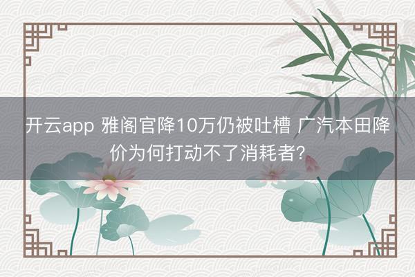 开云app 雅阁官降10万仍被吐槽 广汽本田降价为何打动不了消耗者？
