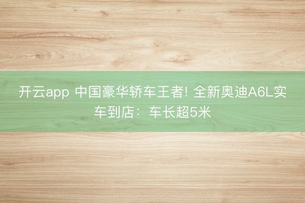 开云app 中国豪华轿车王者! 全新奥迪A6L实车到店：车长超5米