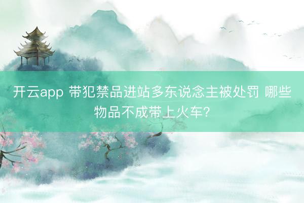 开云app 带犯禁品进站多东说念主被处罚 哪些物品不成带上火车？