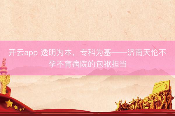开云app 透明为本,专科为基——济南天伦不孕不育病院的包袱担当