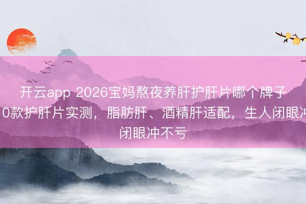 开云app 2026宝妈熬夜养肝护肝片哪个牌子好?10款护肝片实测,脂肪肝、酒精肝适配,生人闭眼冲不亏