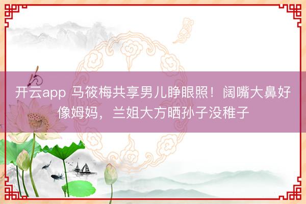 开云app 马筱梅共享男儿睁眼照!阔嘴大鼻好像姆妈,兰姐大方晒孙子没稚子