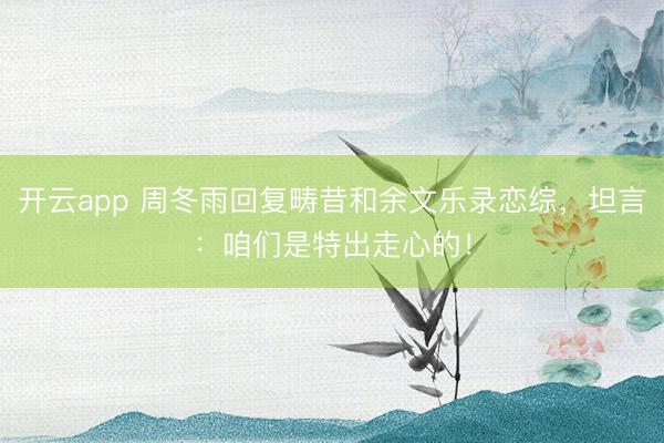 开云app 周冬雨回复畴昔和余文乐录恋综,坦言:咱们是特出走心的!