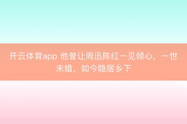 开云体育app 他曾让周迅陈红一见倾心，一世未婚，如今隐居乡下