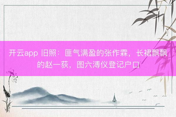 开云app 旧照：匪气满盈的张作霖，长裙飘飘的赵一荻，图六溥仪登记户口