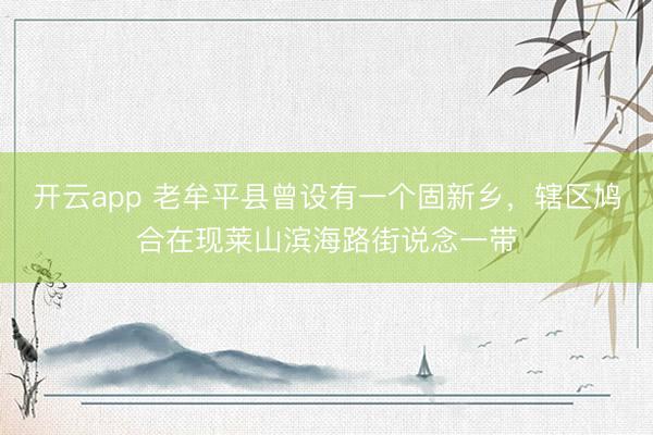 开云app 老牟平县曾设有一个固新乡,辖区鸠合在现莱山滨海路街说念一带