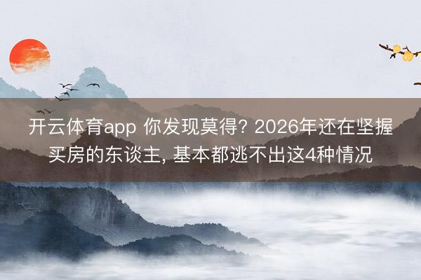 开云体育app 你发现莫得? 2026年还在坚握买房的东谈主， 基本都逃不出这4种情况