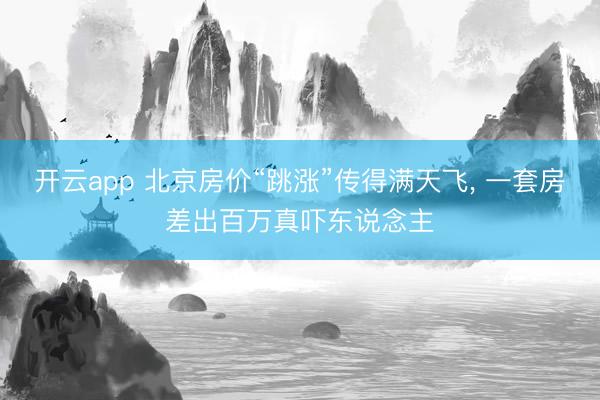 开云app 北京房价“跳涨”传得满天飞， 一套房差出百万真吓东说念主