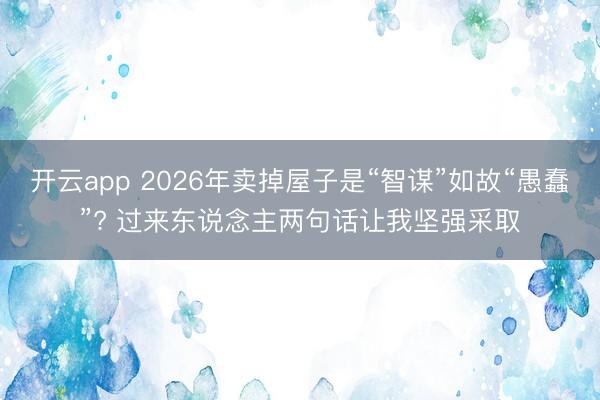 开云app 2026年卖掉屋子是“智谋”如故“愚蠢”? 过来东说念主两句话让我坚强采取
