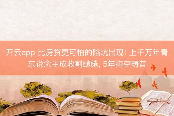 开云app 比房贷更可怕的陷坑出现! 上千万年青东说念主成收割缱绻， 5年掏空畴昔