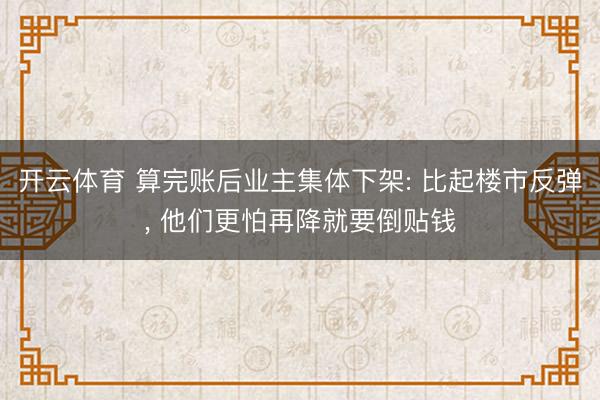 开云体育 算完账后业主集体下架: 比起楼市反弹， 他们更怕再降就要倒贴钱