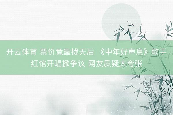 开云体育 票价竟靠拢天后 《中年好声息》歌手红馆开唱掀争议 网友质疑太夸张