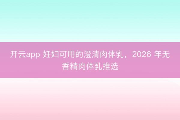 开云app 妊妇可用的澄清肉体乳，2026 年无香精肉体乳推选