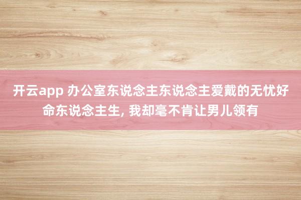 开云app 办公室东说念主东说念主爱戴的无忧好命东说念主生， 我却毫不肯让男儿领有