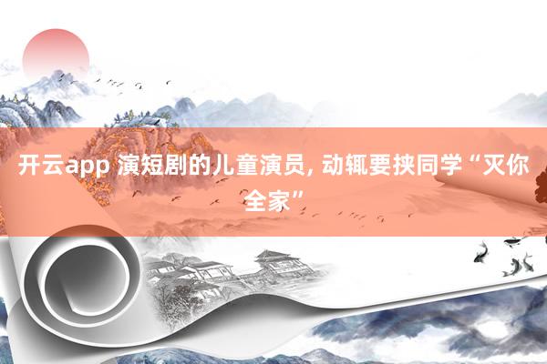开云app 演短剧的儿童演员， 动辄要挟同学“灭你全家”