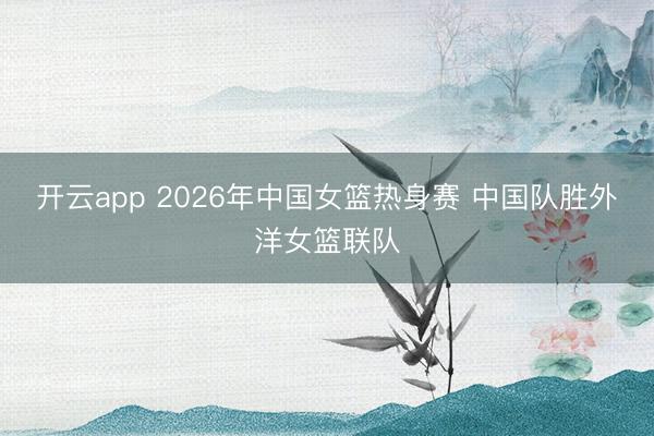 开云app 2026年中国女篮热身赛 中国队胜外洋女篮联队