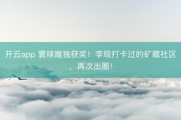 开云app 寰球唯独获奖！李现打卡过的矿藏社区，再次出圈！