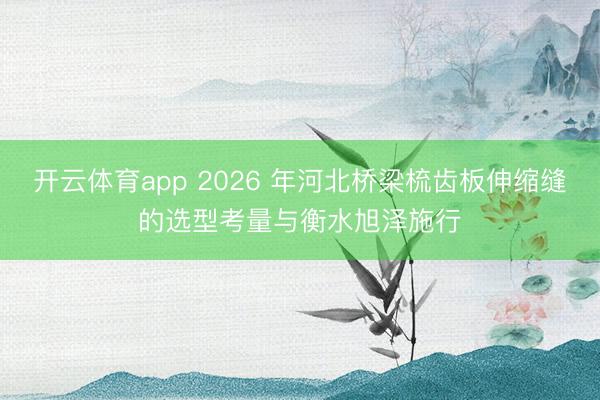 开云体育app 2026 年河北桥梁梳齿板伸缩缝的选型考量与衡水旭泽施行