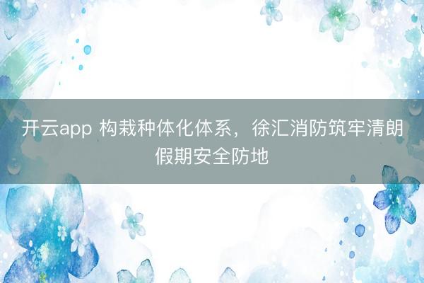 开云app 构栽种体化体系，徐汇消防筑牢清朗假期安全防地