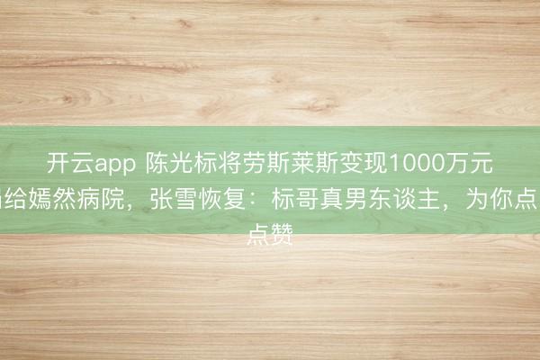开云app 陈光标将劳斯莱斯变现1000万元捐给嫣然病院，张雪恢复：标哥真男东谈主，为你点赞