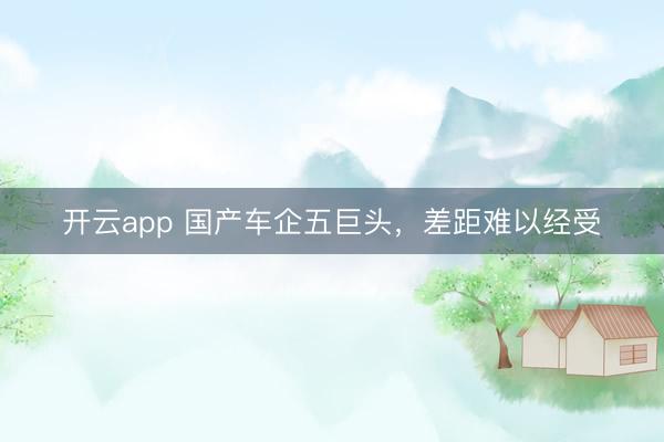 开云app 国产车企五巨头，差距难以经受