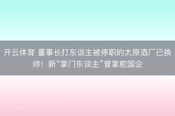 开云体育 董事长打东谈主被停职的太原酒厂已换帅！新“掌门东谈主”曾掌舵国企