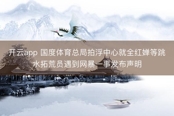 开云app 国度体育总局拍浮中心就全红婵等跳水拓荒员遇到网暴一事发布声明