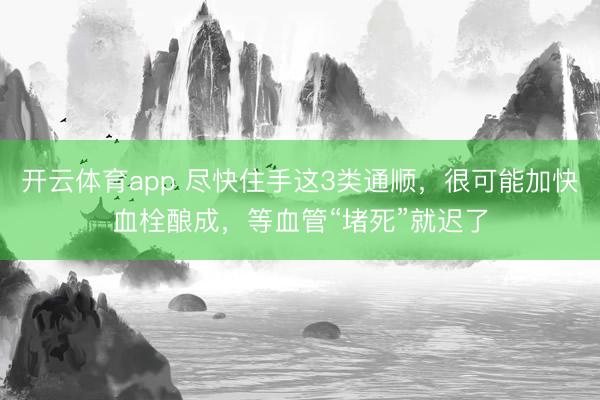 开云体育app 尽快住手这3类通顺，很可能加快血栓酿成，等血管“堵死”就迟了