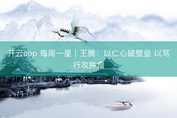 开云app 每周一星|王腾:以仁心破壁垒 以笃行攻肿瘤