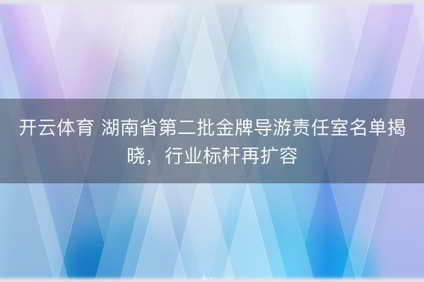 开云体育 湖南省第二批金牌导游责任室名单揭晓，行业标杆再扩容