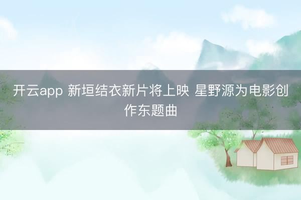 开云app 新垣结衣新片将上映 星野源为电影创作东题曲