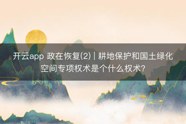 开云app 政在恢复(2) | 耕地保护和国土绿化空间专项权术是个什么权术？