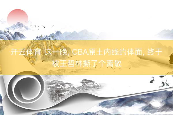 开云体育 这一晚， CBA原土内线的体面， 终于被王哲林撕了个离散
