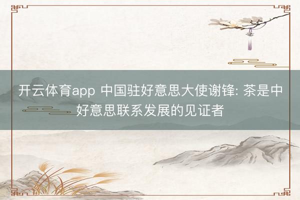 开云体育app 中国驻好意思大使谢锋: 茶是中好意思联系发展的见证者
