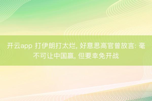 开云app 打伊朗打太烂， 好意思高官曾放言: 毫不可让中国赢， 但要幸免开战