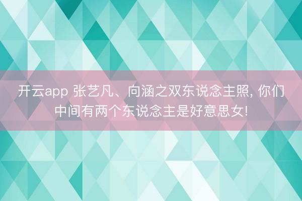 开云app 张艺凡、向涵之双东说念主照，<a href=