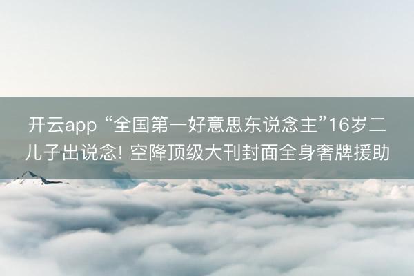 开云app “全国第一好意思东说念主”16岁二儿子出说念! 空降顶级大刊封面全身奢牌援助