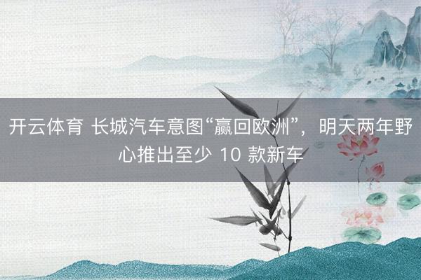 开云体育 长城汽车意图“赢回欧洲”，明天两年野心推出至少 10 款新车